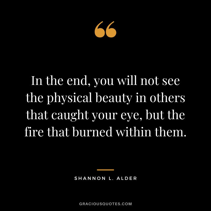 In the end, you will not see the physical beauty in others that caught your eye, but the fire that burned within them. - Shannon L. Alder