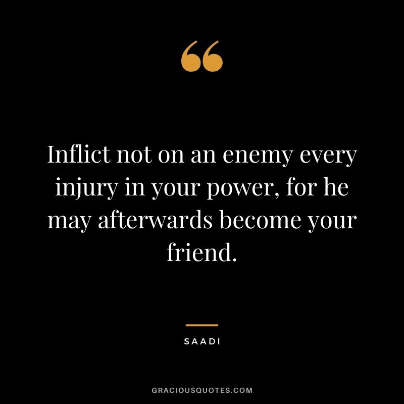 Inflict not on an enemy every injury in your power, for he may afterwards become your friend. - Saadi
