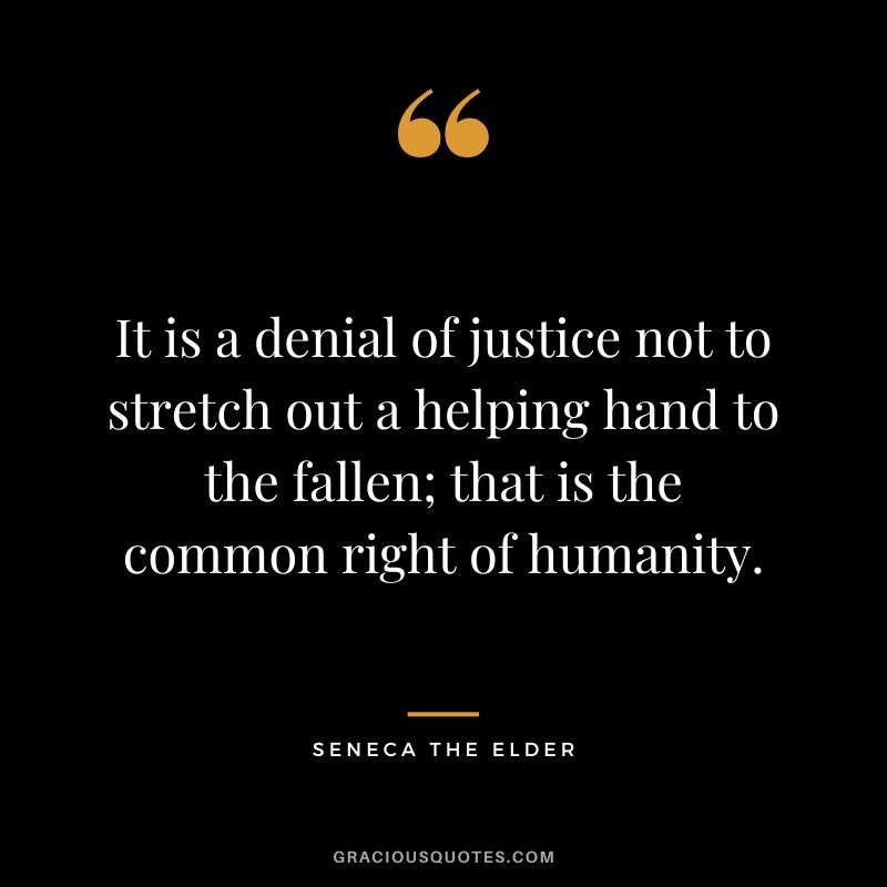 It is a denial of justice not to stretch out a helping hand to the fallen; that is the common right of humanity. - Seneca the Elder