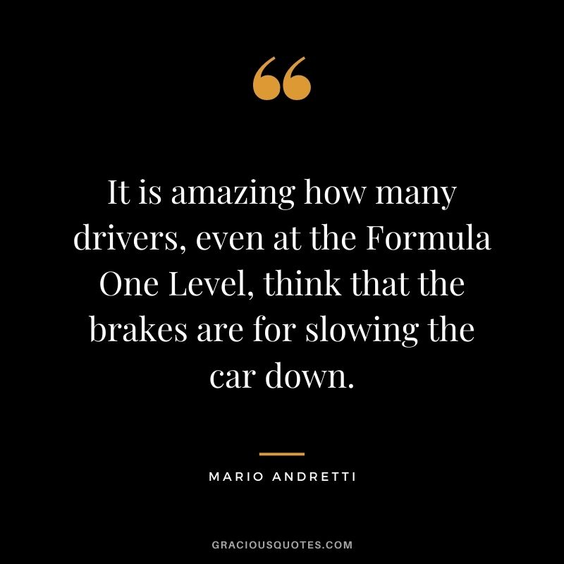 It is amazing how many drivers, even at the Formula One Level, think that the brakes are for slowing the car down. — Mario Andretti