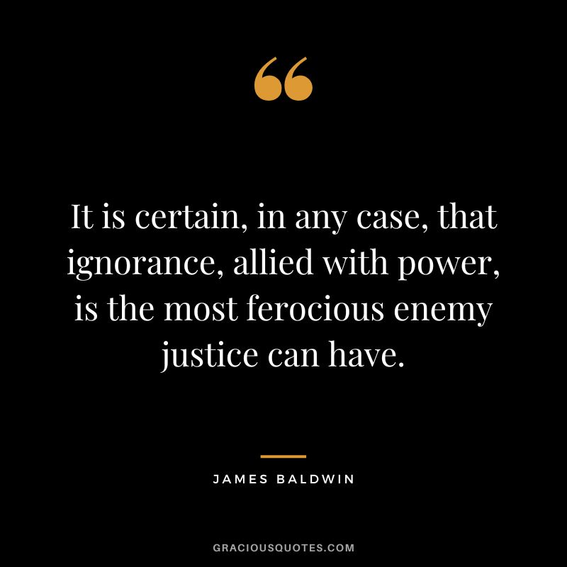 It is certain, in any case, that ignorance, allied with power, is the most ferocious enemy justice can have. - James Baldwin