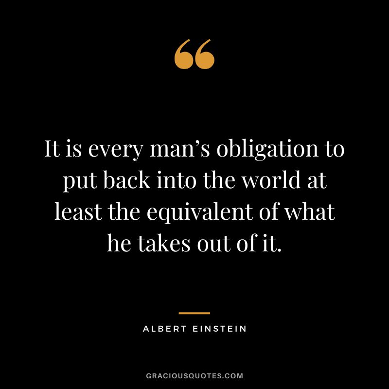 It is every man’s obligation to put back into the world at least the equivalent of what he takes out of it. - Albert Einstein
