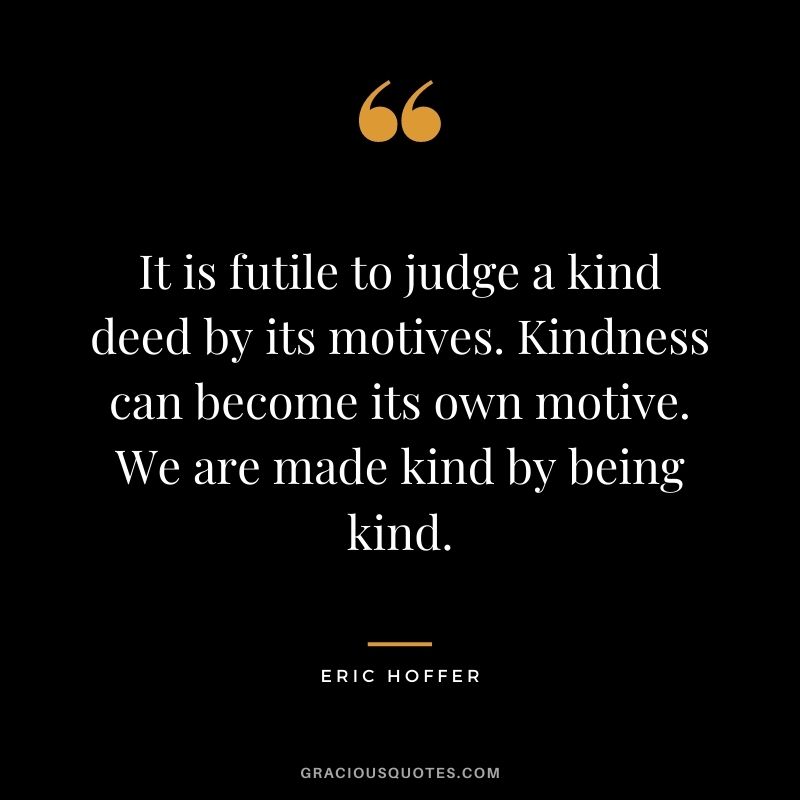 It is futile to judge a kind deed by its motives. Kindness can become its own motive. We are made kind by being kind. - Eric Hoffer