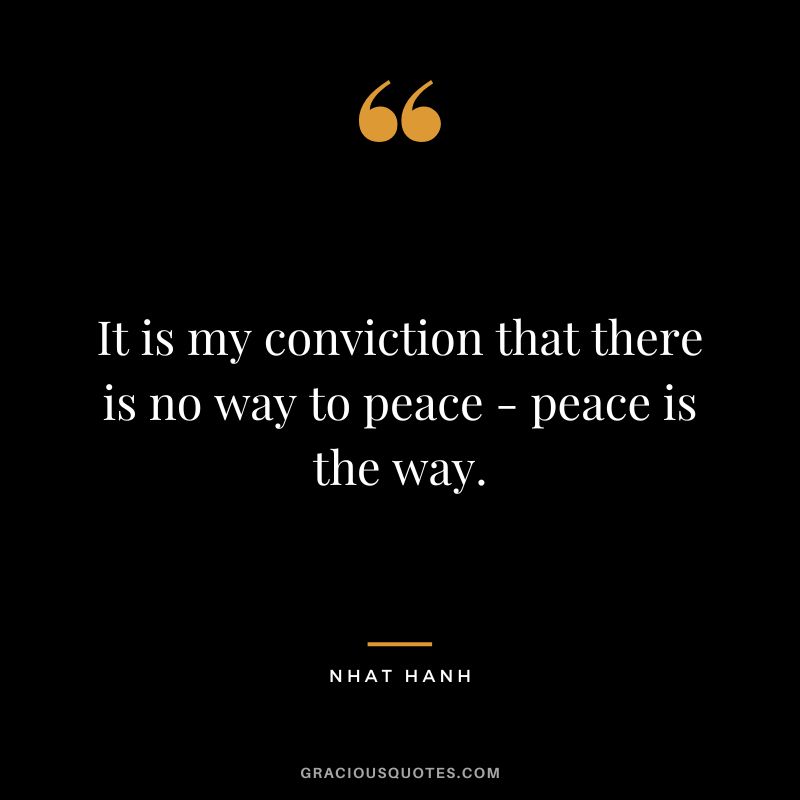 It is my conviction that there is no way to peace - peace is the way. - Nhat Hanh