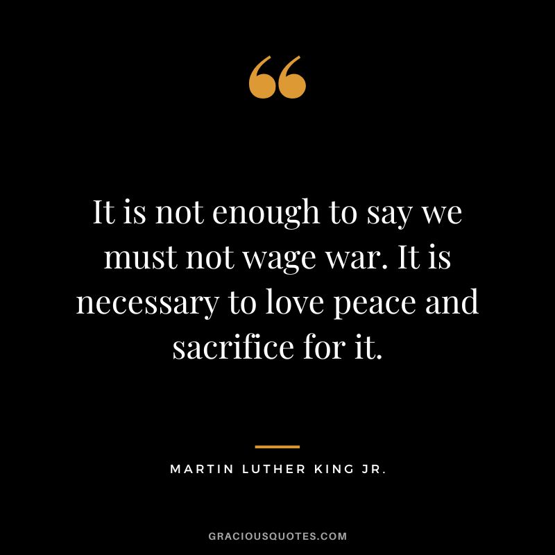 It is not enough to say we must not wage war. It is necessary to love peace and sacrifice for it. - Martin Luther King Jr.