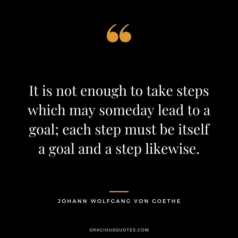 It is not enough to take steps which may someday lead to a goal; each step must be itself a goal and a step likewise. - Johann Wolfgang Von Goethe