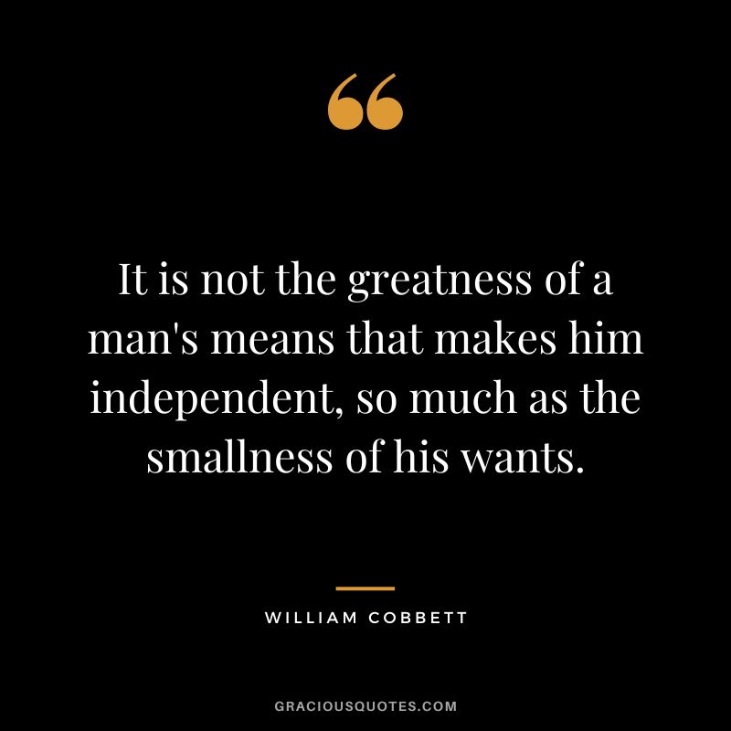 It is not the greatness of a man's means that makes him independent, so much as the smallness of his wants. - William Cobbett