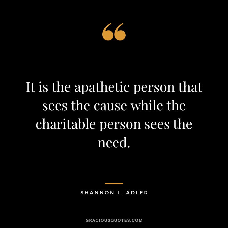 It is the apathetic person that sees the cause while the charitable person sees the need. - Shannon L. Adler