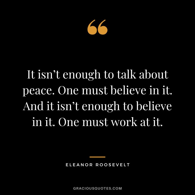 It isn’t enough to talk about peace. One must believe in it. And it isn’t enough to believe in it. One must work at it. - Eleanor Roosevelt