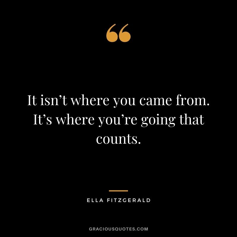 It isn’t where you came from. It’s where you’re going that counts. – Ella Fitzgerald