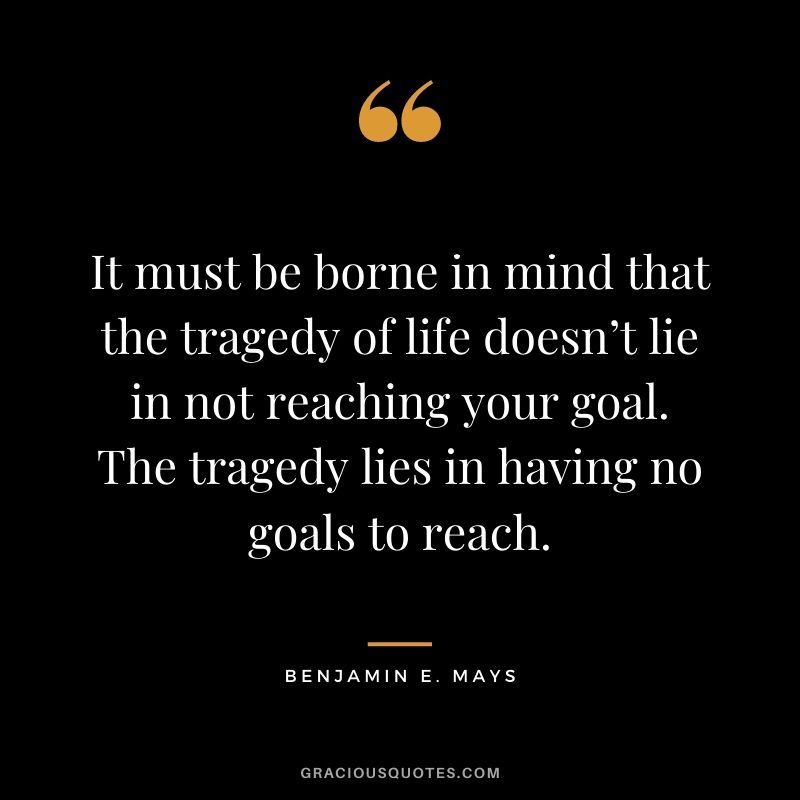 It must be borne in mind that the tragedy of life doesn’t lie in not reaching your goal. The tragedy lies in having no goals to reach. - Benjamin E. Mays