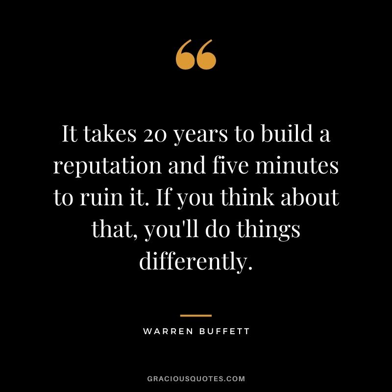 It takes 20 years to build a reputation and five minutes to ruin it. If you think about that, you'll do things differently. - Warren Buffett