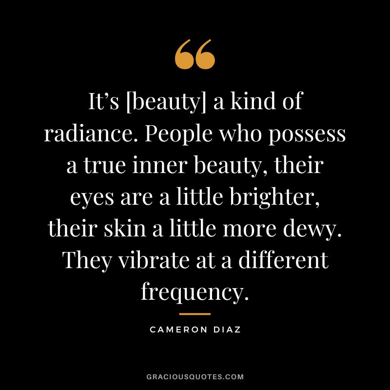 It’s [beauty] a kind of radiance. People who possess a true inner beauty, their eyes are a little brighter, their skin a little more dewy. They vibrate at a different frequency. - Cameron Diaz
