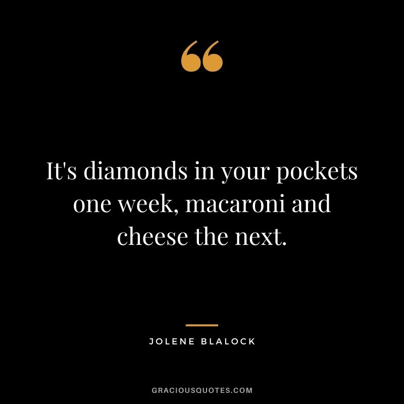 It's diamonds in your pockets one week, macaroni and cheese the next. - Jolene Blalock
