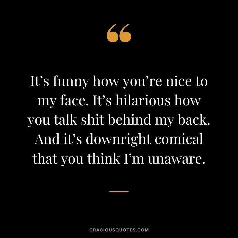 It’s funny how you’re nice to my face. It’s hilarious how you talk shit behind my back. And it’s downright comical that you think I’m unaware.