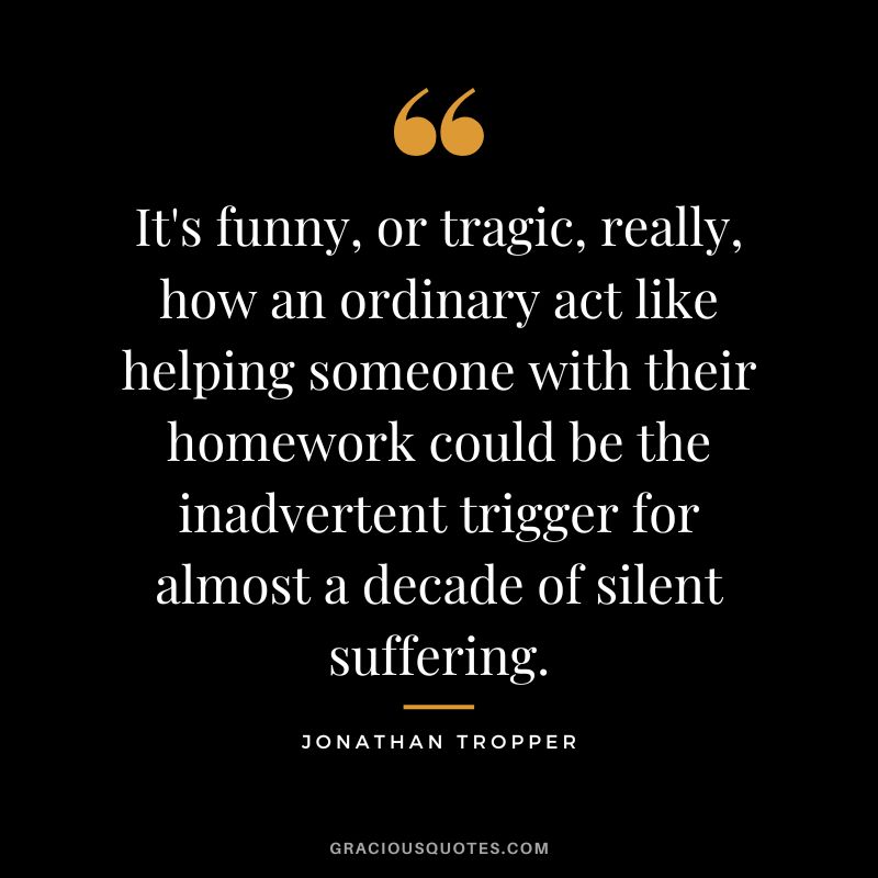 It's funny, or tragic, really, how an ordinary act like helping someone with their homework could be the inadvertent trigger for almost a decade of silent suffering. - Jonathan Tropper