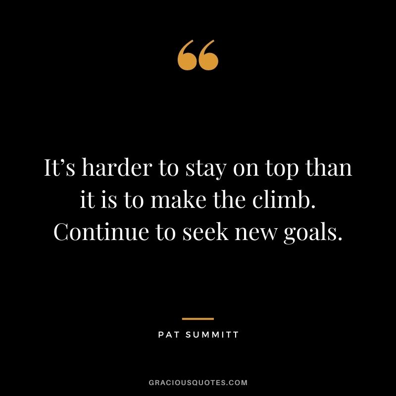 It’s harder to stay on top than it is to make the climb. Continue to seek new goals. - Pat Summitt