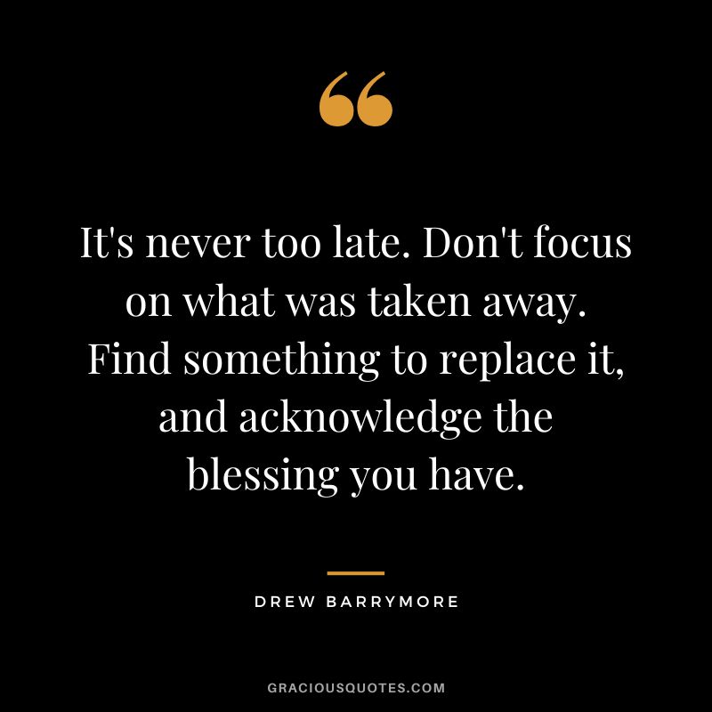 It's never too late. Don't focus on what was taken away. Find something to replace it, and acknowledge the blessing you have. - Drew Barrymore