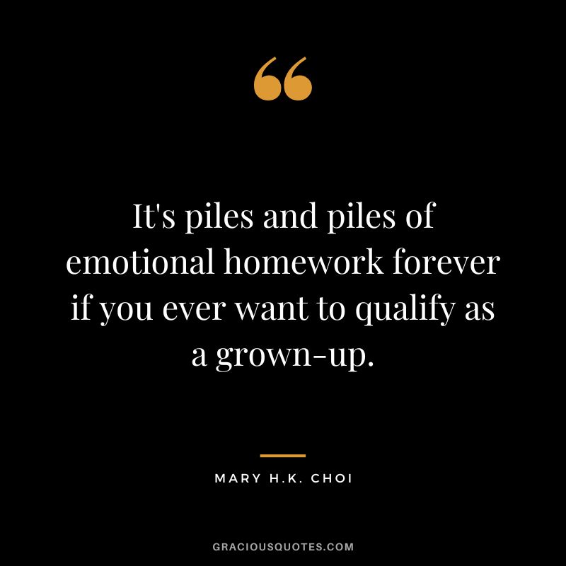 It's piles and piles of emotional homework forever if you ever want to qualify as a grown-up. - Mary H.K. Choi