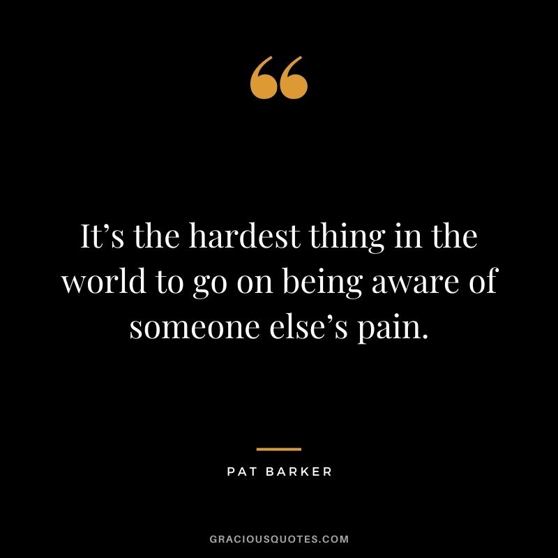 It’s the hardest thing in the world to go on being aware of someone else’s pain. - Pat Barker