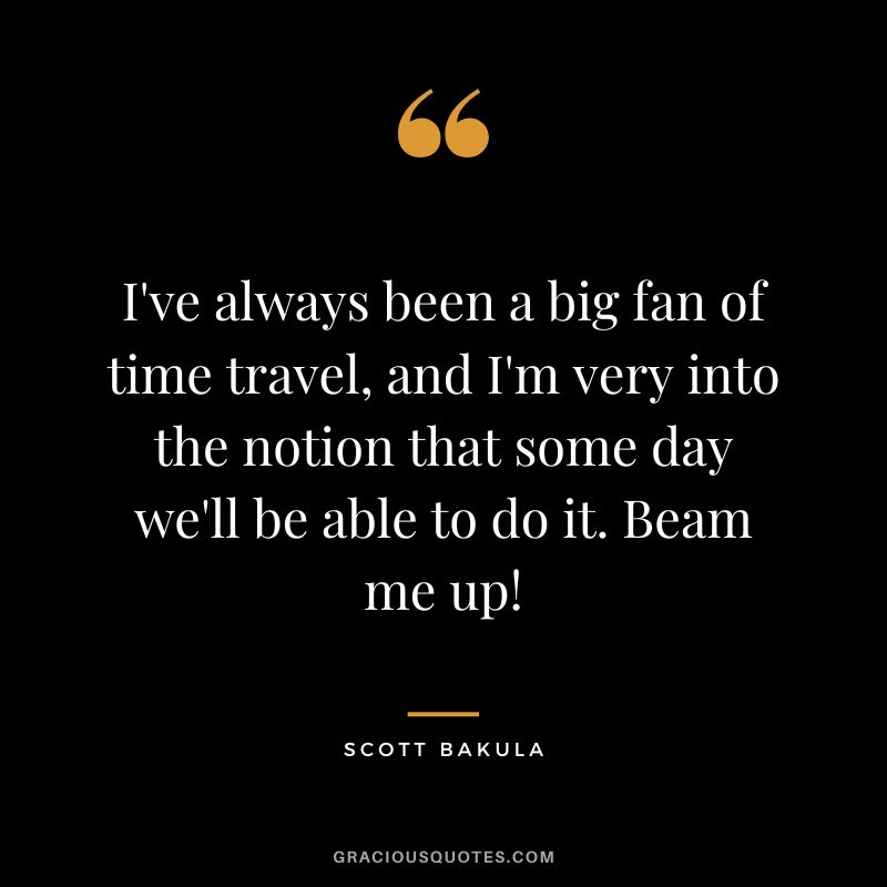 I've always been a big fan of time travel, and I'm very into the notion that some day we'll be able to do it. Beam me up! - Scott Bakula