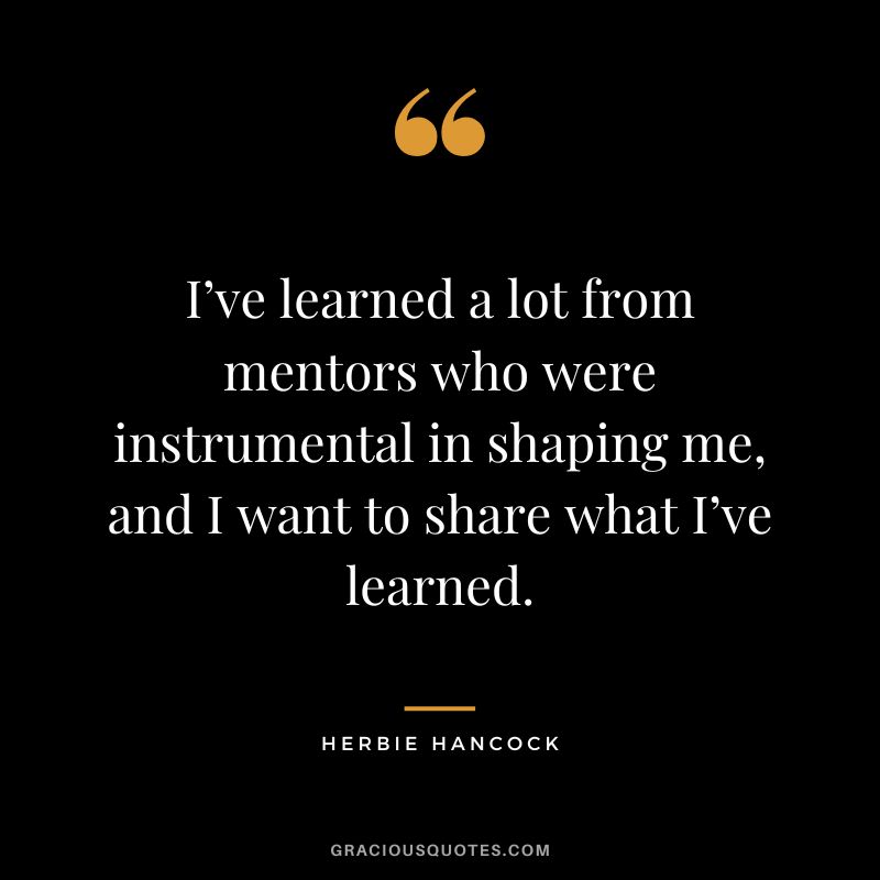 I’ve learned a lot from mentors who were instrumental in shaping me, and I want to share what I’ve learned. - Herbie Hancock