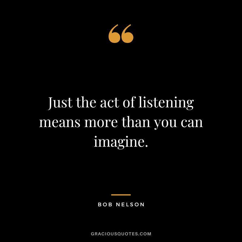 Just the act of listening means more than you can imagine. - Bob Nelson