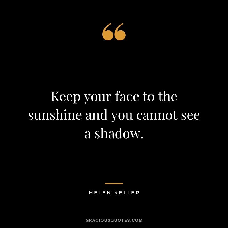 Keep your face to the sunshine and you cannot see a shadow. – Helen Keller