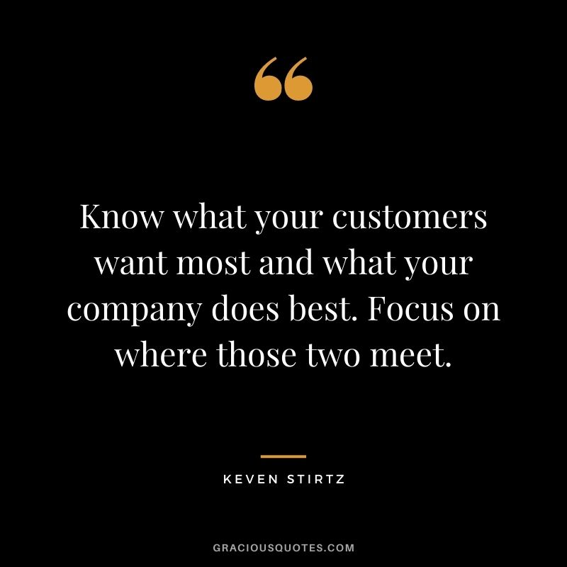 Know what your customers want most and what your company does best. Focus on where those two meet. - Keven Stirtz