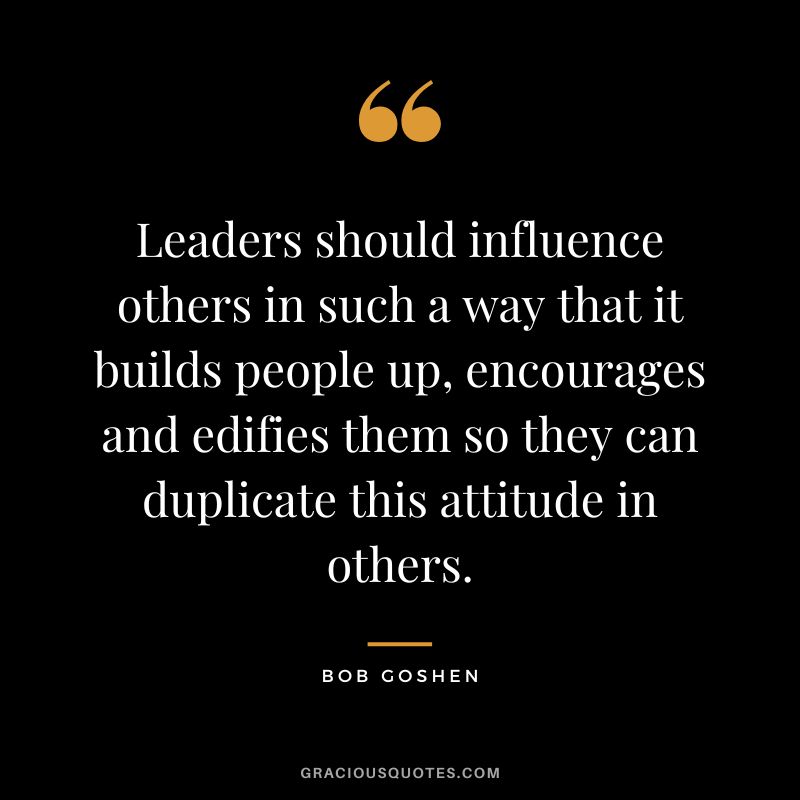 Leaders should influence others in such a way that it builds people up, encourages and edifies them so they can duplicate this attitude in others. - Bob Goshen