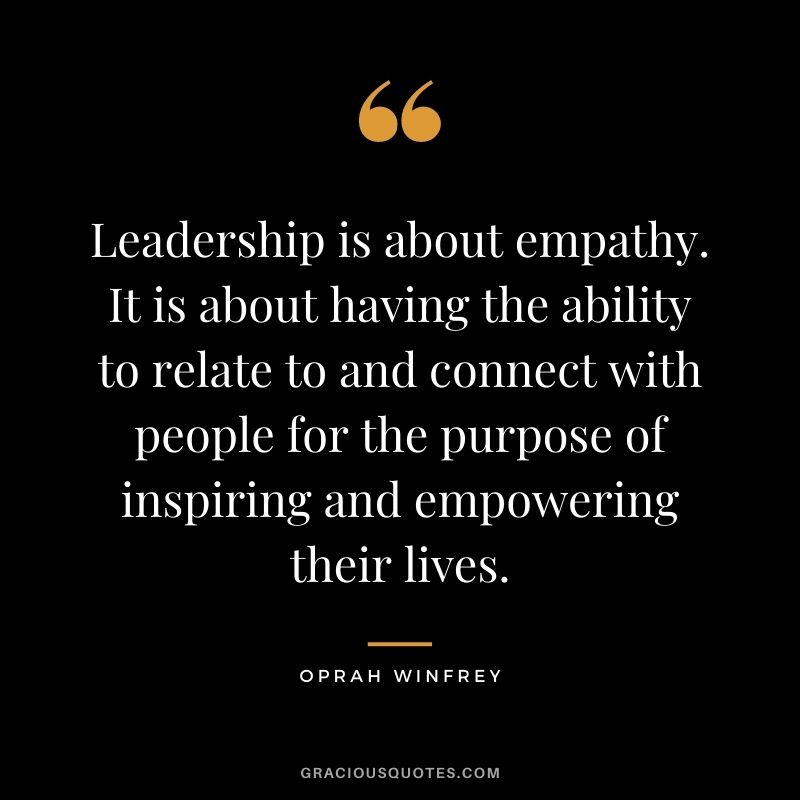 Leadership is about empathy. It is about having the ability to relate to and connect with people for the purpose of inspiring and empowering their lives. - Oprah Winfrey