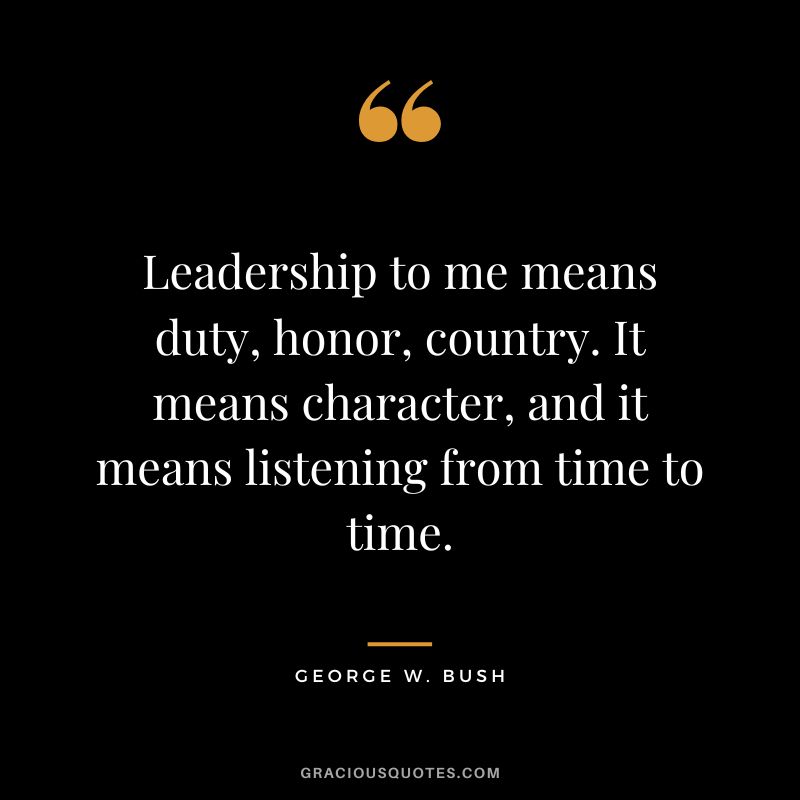 Leadership to me means duty, honor, country. It means character, and it means listening from time to time. - George W. Bush