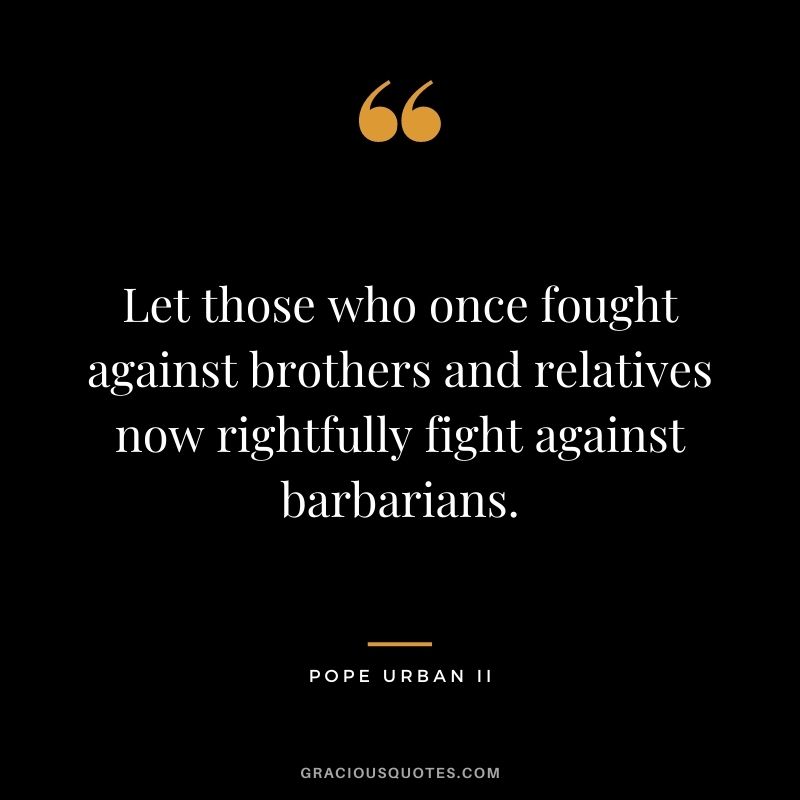 Let those who once fought against brothers and relatives now rightfully fight against barbarians. - Pope Urban II