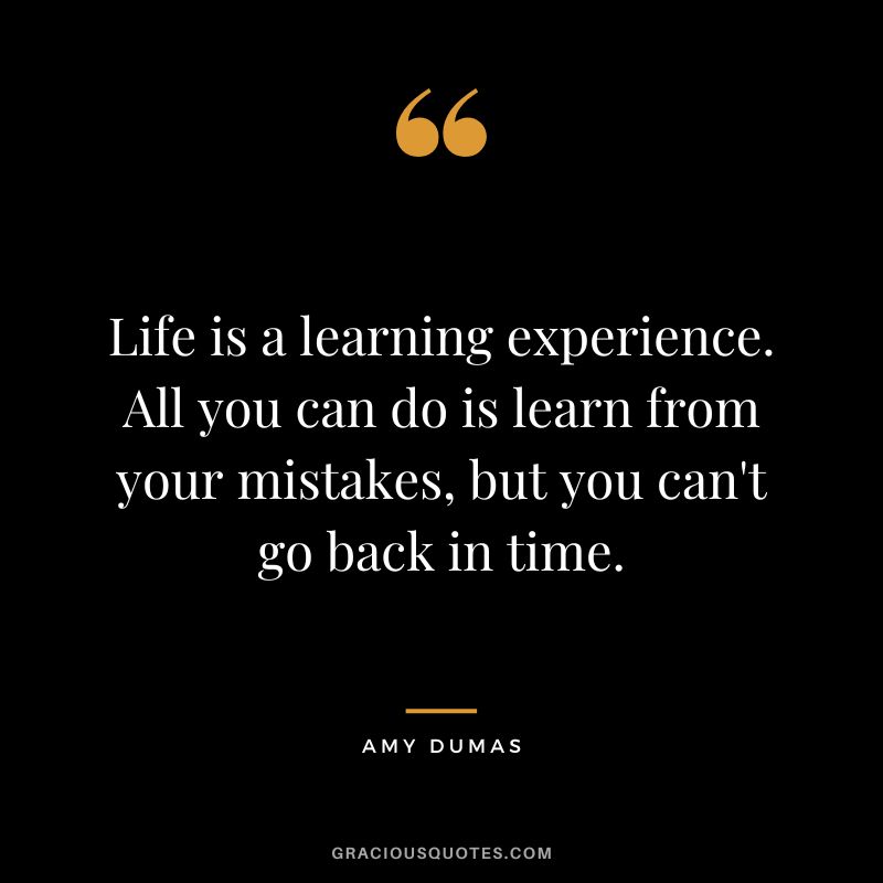 Life is a learning experience. All you can do is learn from your mistakes, but you can't go back in time. - Amy Dumas
