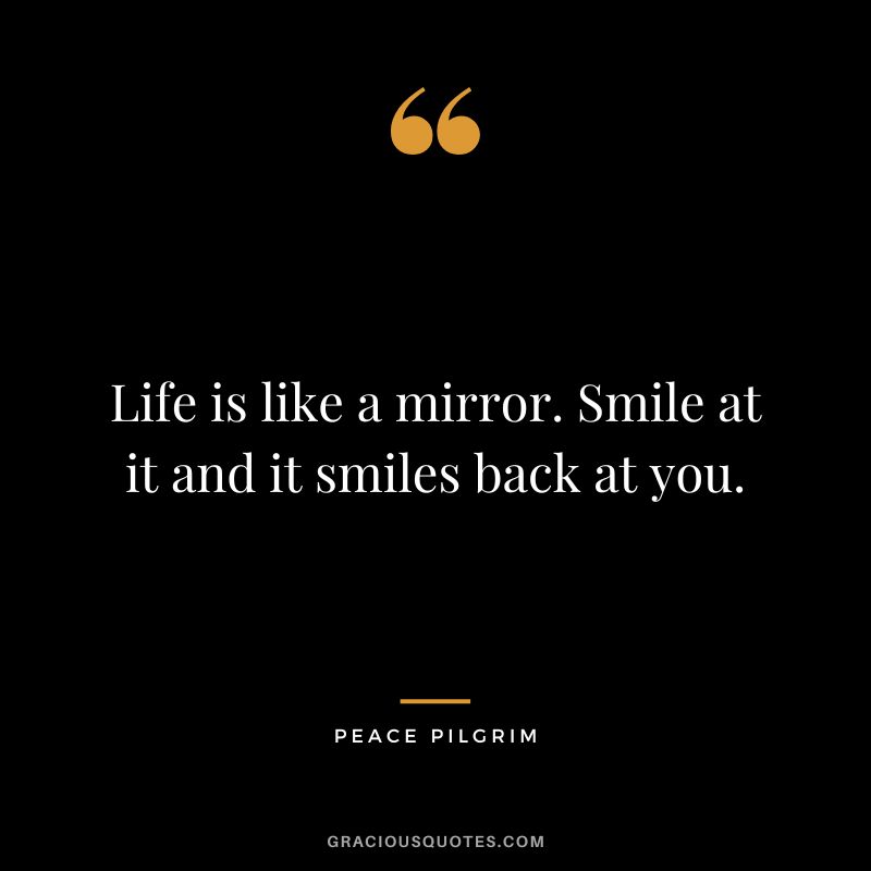 Life is like a mirror. Smile at it and it smiles back at you. - Peace Pilgrim