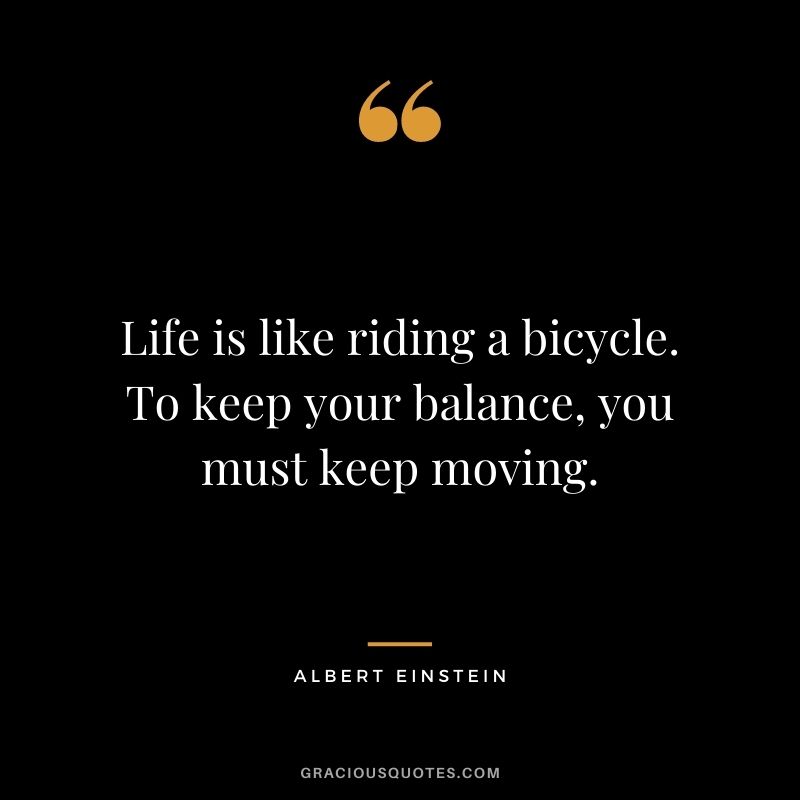 Life is like riding a bicycle. To keep your balance, you must keep moving. – Albert Einstein
