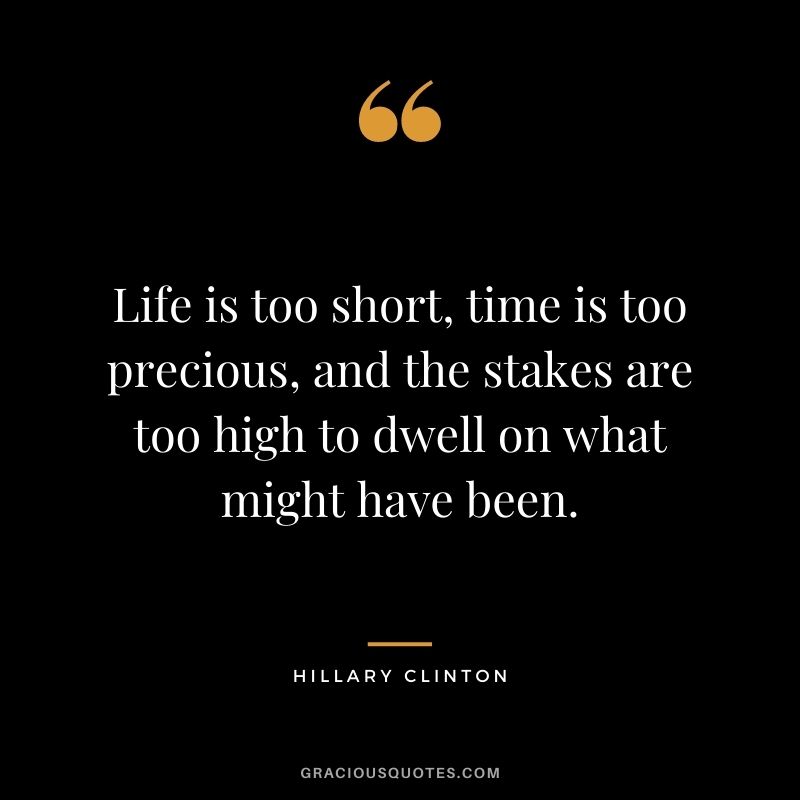 Life is too short, time is too precious, and the stakes are too high to dwell on what might have been. - Hillary Clinton