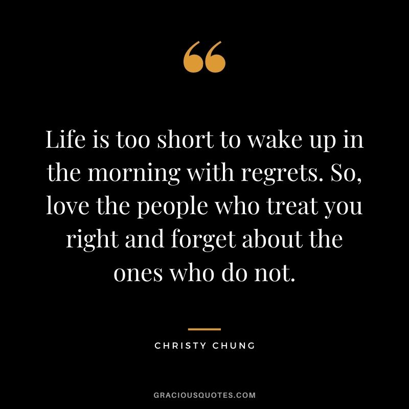 Life is too short to wake up in the morning with regrets. So, love the people who treat you right and forget about the ones who do not. - Christy Chung