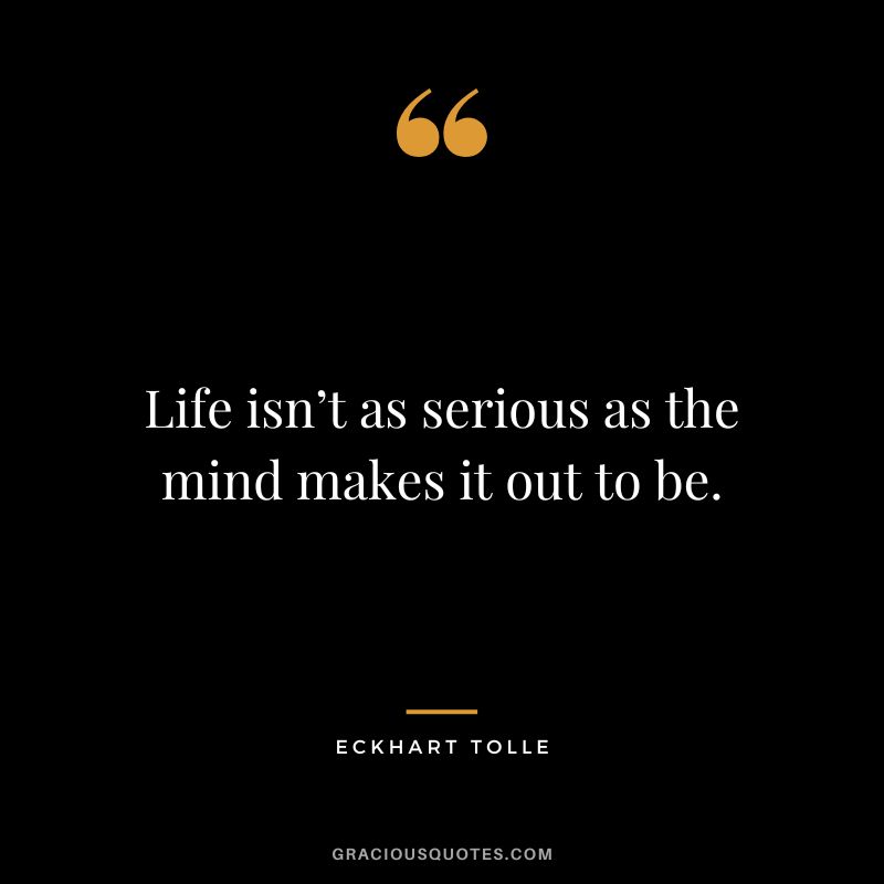 Life isn’t as serious as the mind makes it out to be. - Eckhart Tolle