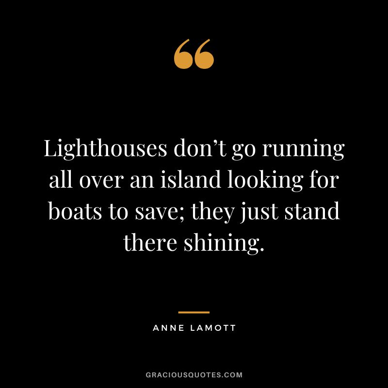 Lighthouses don’t go running all over an island looking for boats to save; they just stand there shining. – Anne Lamott