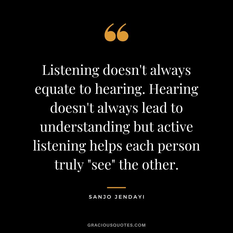 Listening doesn't always equate to hearing. Hearing doesn't always lead to understanding but active listening helps each person truly see the other. - Sanjo Jendayi