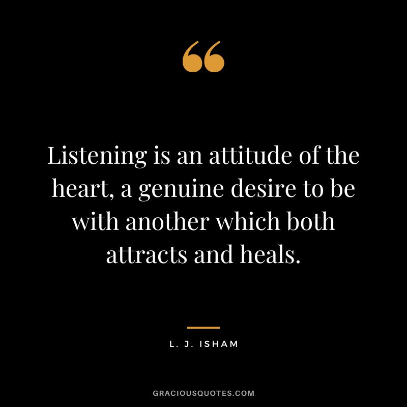 Listening is an attitude of the heart, a genuine desire to be with another which both attracts and heals. - L. J. Isham