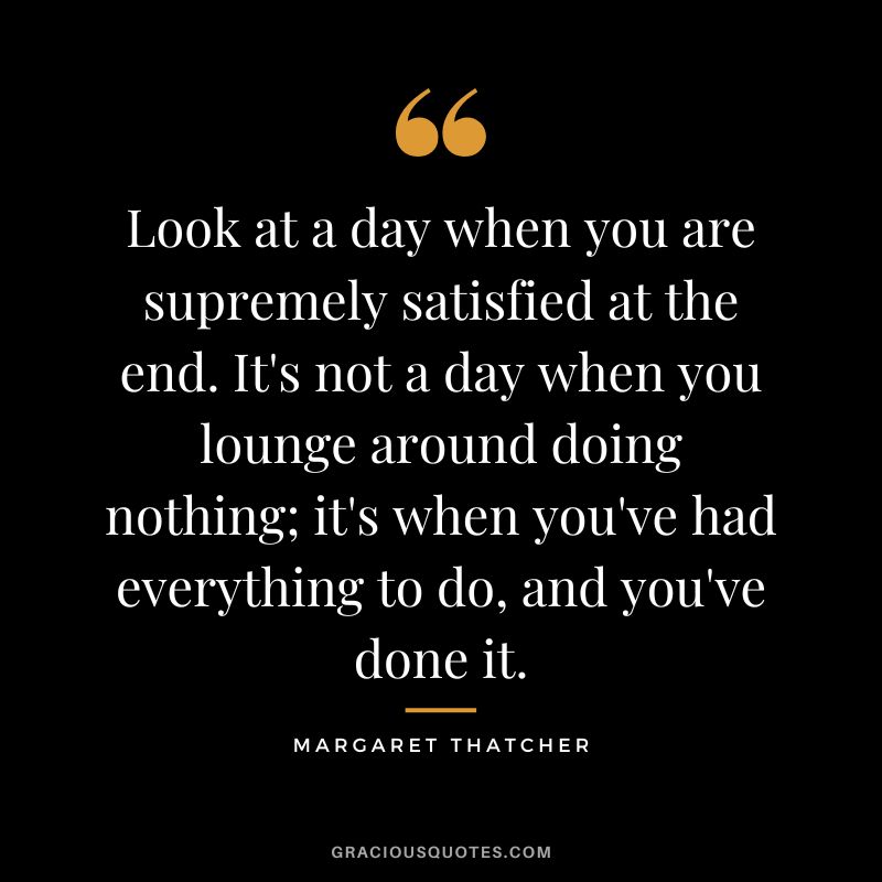 Look at a day when you are supremely satisfied at the end. It's not a day when you lounge around doing nothing; it's when you've had everything to do, and you've done it. - Margaret Thatcher