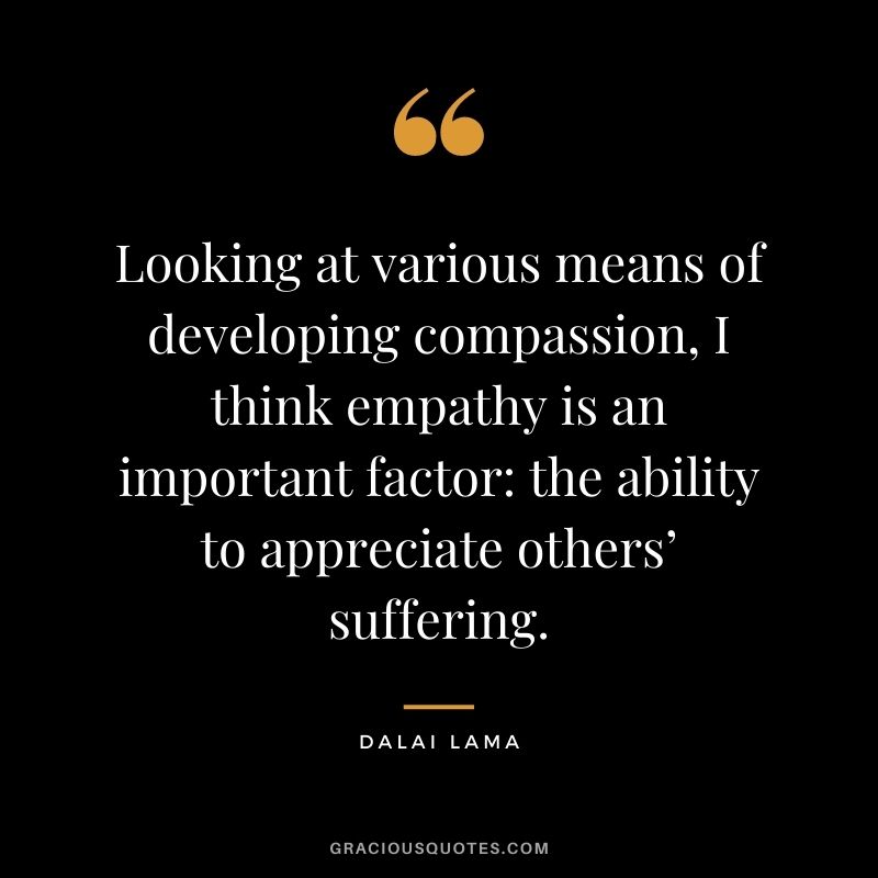 Looking at various means of developing compassion, I think empathy is an important factor the ability to appreciate others’ suffering. - Dalai Lama