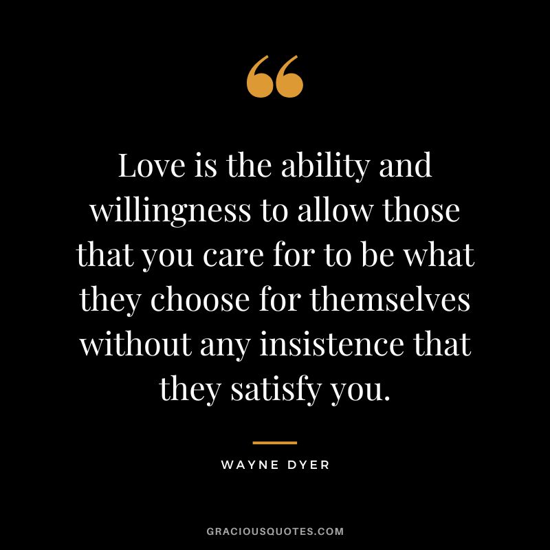Love is the ability and willingness to allow those that you care for to be what they choose for themselves without any insistence that they satisfy you. - Wayne Dyer