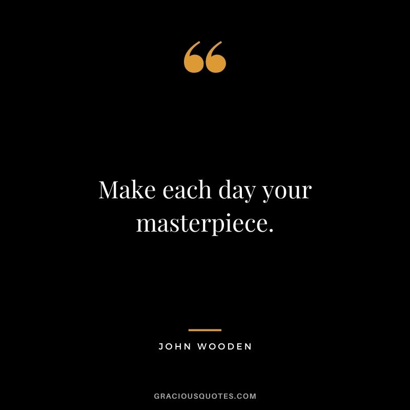 Make each day your masterpiece. – John Wooden