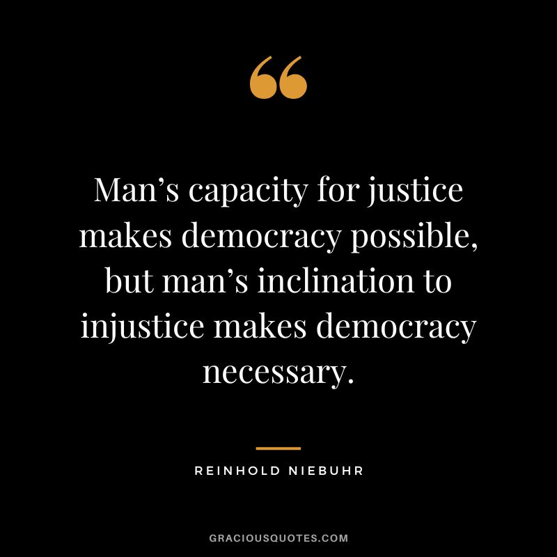 Man’s capacity for justice makes democracy possible, but man’s inclination to injustice makes democracy necessary. - Reinhold Niebuhr