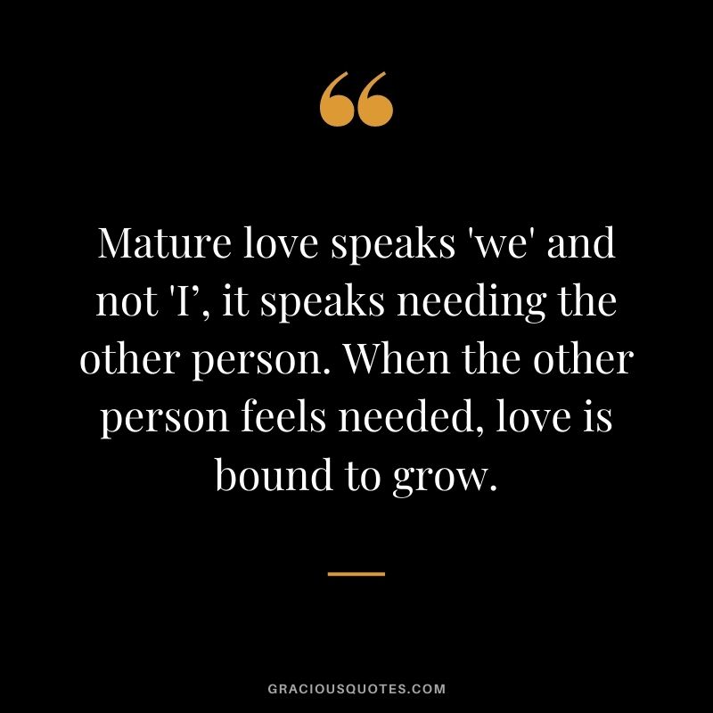 Mature love speaks 'we' and not 'I’, it speaks needing the other person. When the other person feels needed, love is bound to grow.