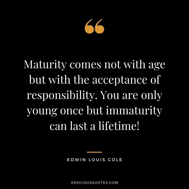 Maturity comes not with age but with the acceptance of responsibility. You are only young once but immaturity can last a lifetime! - Edwin Louis Cole