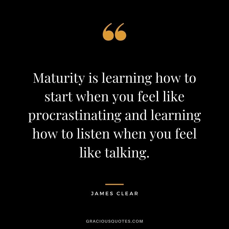 Maturity is learning how to start when you feel like procrastinating and learning how to listen when you feel like talking. - James Clear